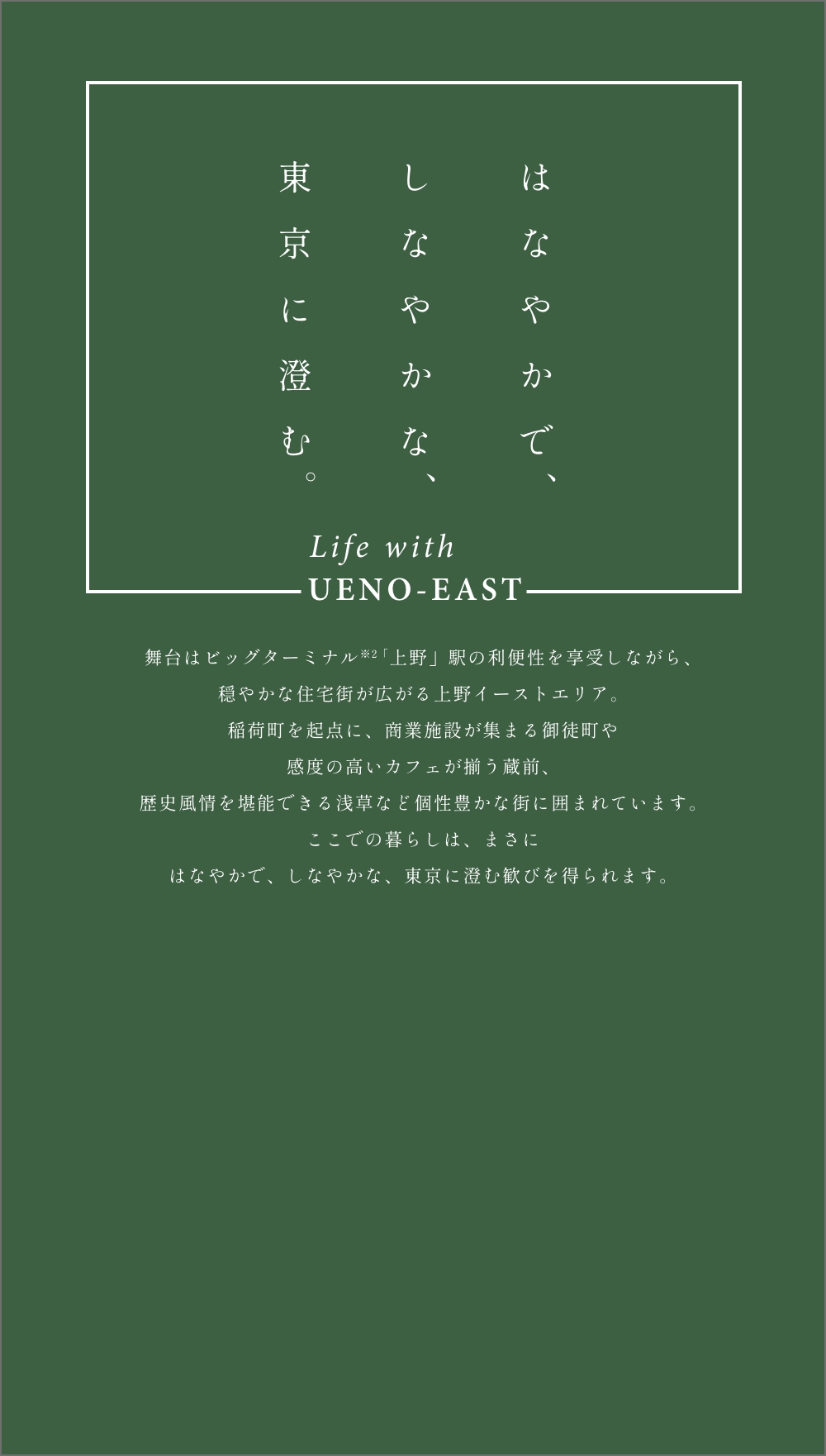 はなやかでしなやかな東京に澄む Life with UENO-EAST 舞台はビッグターミナル「上野」駅の利便性を享受しながら、穏やかな住宅街が広がる上野イーストエリア。稲荷町を起点に、商業施設が集まる御徒町や感度の高いカフェが揃う蔵前、歴史風情を堪能できる浅草など個性豊かな街に囲まれています。ここでの暮らしは、まさにはなやかで、しなやかな、東京に澄む歓びを得られます。